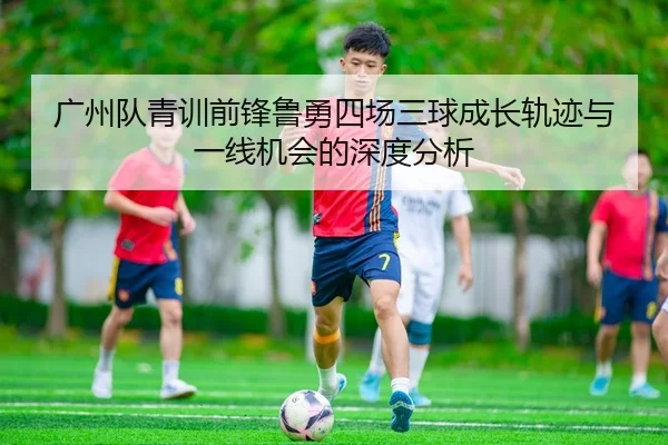 广州队青训前锋鲁勇四场三球成长轨迹与一线机会的深度分析